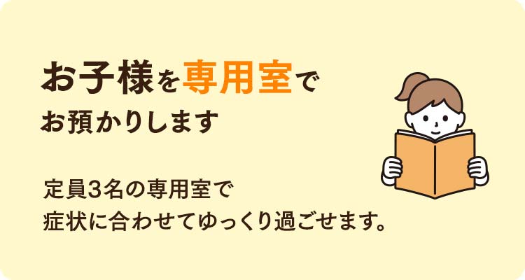 お子様を専用室でお預かりします。定員3名の専用室で症状に合わせてゆっくり過ごせます。